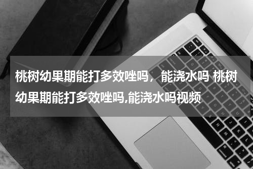桃树幼果期能打多效唑吗，能浇水吗 桃树幼果期能打多效唑吗,能浇水吗视频