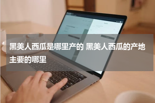 黑美人西瓜是哪里产的 黑美人西瓜的产地主要的哪里