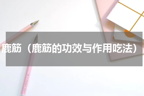 鹿筋（鹿筋的功效与作用吃法）