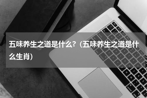 五味养生之道是什么?（五味养生之道是什么生肖）