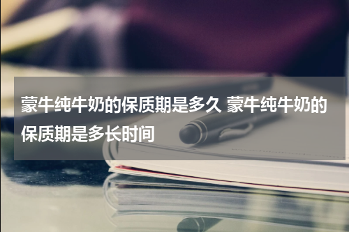 蒙牛纯牛奶的保质期是多久 蒙牛纯牛奶的保质期是多长时间