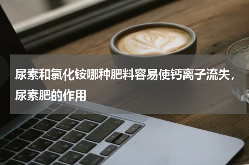 尿素和氯化铵哪种肥料容易使钙离子流失，尿素肥的作用