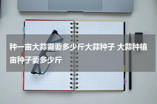 种一亩大蒜需要多少斤大蒜种子 大蒜种植亩种子要多少斤