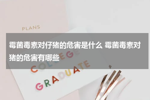 霉菌毒素对仔猪的危害是什么 霉菌毒素对猪的危害有哪些