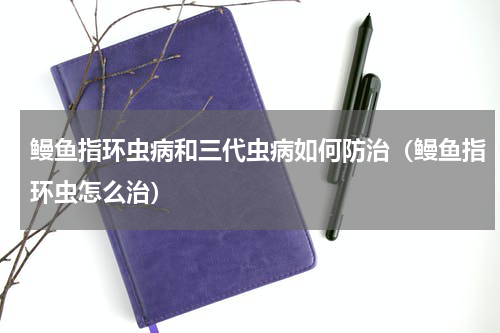 鳗鱼指环虫病和三代虫病如何防治（鳗鱼指环虫怎么治）