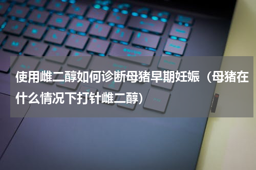 使用雌二醇如何诊断母猪早期妊娠（母猪在什么情况下打针雌二醇）