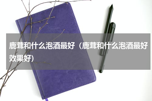 鹿茸和什么泡酒最好（鹿茸和什么泡酒最好效果好）