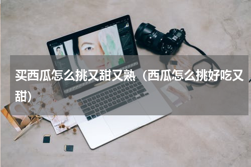 买西瓜怎么挑又甜又熟（西瓜怎么挑好吃又甜）