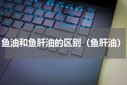 鱼油和鱼肝油的区别（鱼肝油）