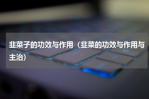 韭菜子的功效与作用（韭菜的功效与作用与主治）