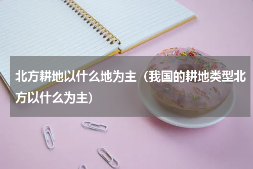 北方耕地以什么地为主（我国的耕地类型北方以什么为主）
