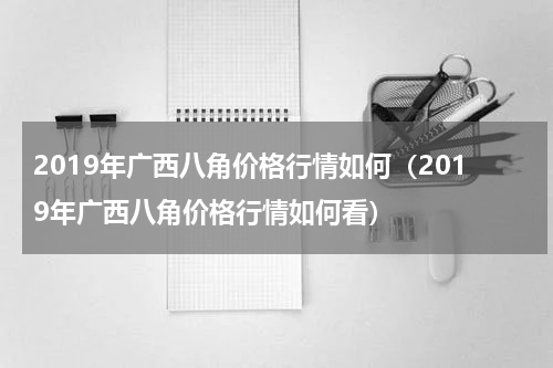 2019年广西八角价格行情如何（2019年广西八角价格行情如何看）