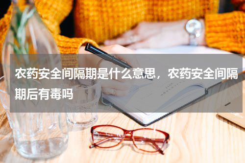 农药安全间隔期是什么意思，农药安全间隔期后有毒吗