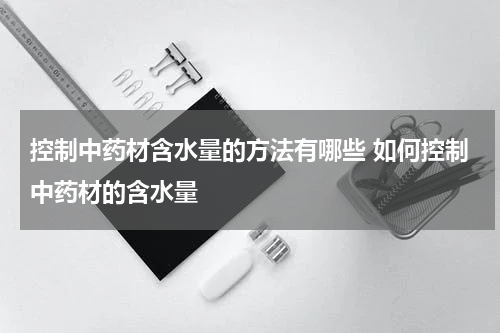 控制中药材含水量的方法有哪些 如何控制中药材的含水量