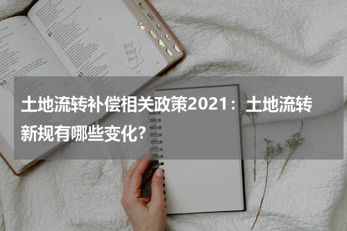 土地流转补偿相关政策2021：土地流转新规有哪些变化？
