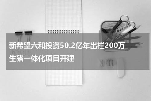 新希望六和投资50.2亿年出栏200万生猪一体化项目开建