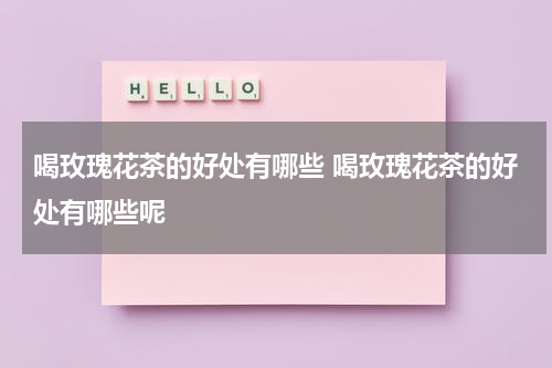 喝玫瑰花茶的好处有哪些 喝玫瑰花茶的好处有哪些呢