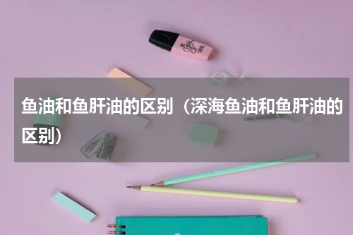 鱼油和鱼肝油的区别（深海鱼油和鱼肝油的区别）