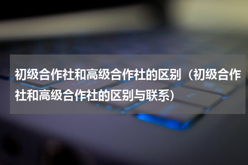 初级合作社和高级合作社的区别（初级合作社和高级合作社的区别与联系）