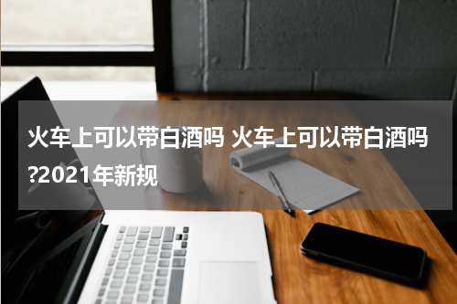火车上可以带白酒吗 火车上可以带白酒吗?2021年新规