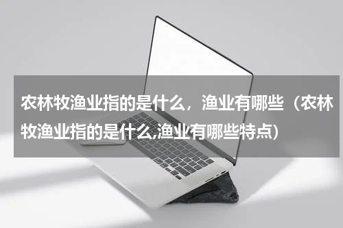 农林牧渔业指的是什么，渔业有哪些（农林牧渔业指的是什么,渔业有哪些特点）