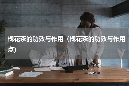 槐花茶的功效与作用（槐花茶的功效与作用点）
