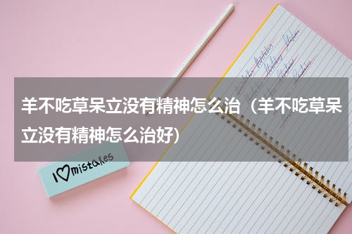 羊不吃草呆立没有精神怎么治（羊不吃草呆立没有精神怎么治好）