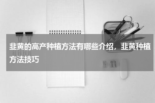 韭黄的高产种植方法有哪些介绍，韭黄种植方法技巧