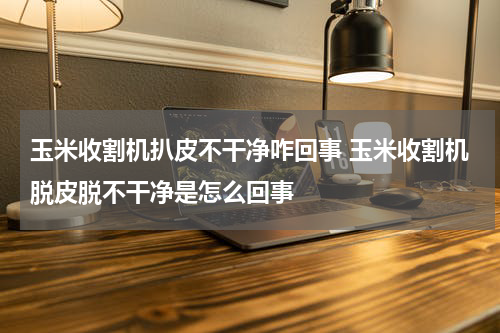 玉米收割机扒皮不干净咋回事 玉米收割机脱皮脱不干净是怎么回事