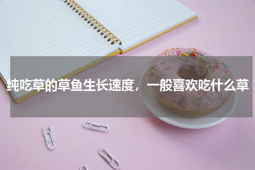 纯吃草的草鱼生长速度，一般喜欢吃什么草