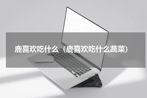 鹿喜欢吃什么（鹿喜欢吃什么蔬菜）