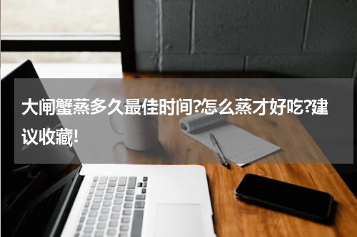 大闸蟹蒸多久最佳时间?怎么蒸才好吃?建议收藏!