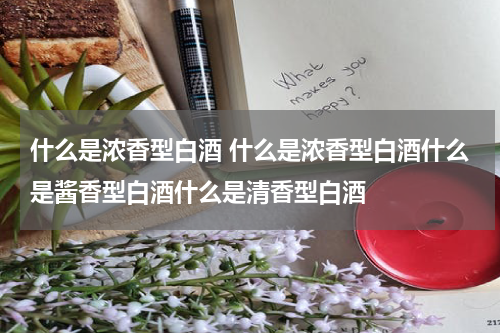 什么是浓香型白酒 什么是浓香型白酒什么是酱香型白酒什么是清香型白酒