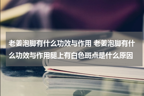 老姜泡脚有什么功效与作用 老姜泡脚有什么功效与作用腿上有白色斑点是什么原因