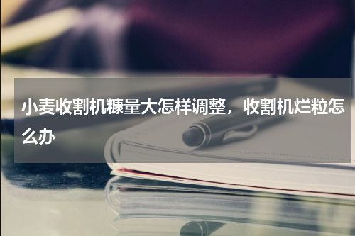 小麦收割机糠量大怎样调整，收割机烂粒怎么办