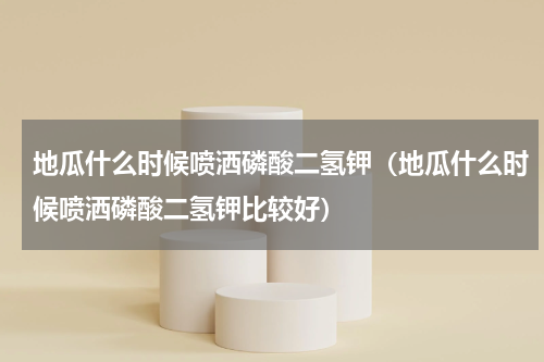 地瓜什么时候喷洒磷酸二氢钾（地瓜什么时候喷洒磷酸二氢钾比较好）