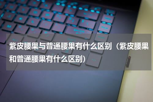 紫皮腰果与普通腰果有什么区别（紫皮腰果和普通腰果有什么区别）
