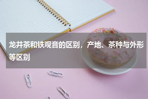 龙井茶和铁观音的区别，产地、茶种与外形等区别