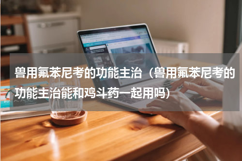兽用氟苯尼考的功能主治（兽用氟苯尼考的功能主治能和鸡斗药一起用吗）