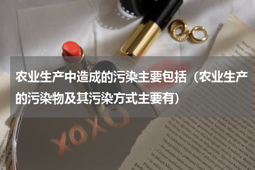 农业生产中造成的污染主要包括（农业生产的污染物及其污染方式主要有）