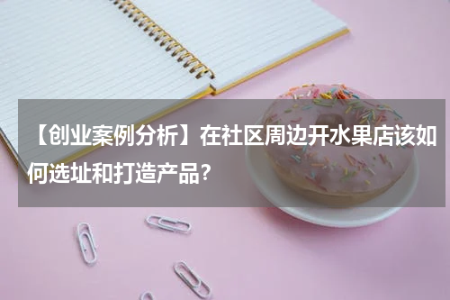 【创业案例分析】在社区周边开水果店该如何选址和打造产品？