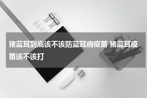 猪蓝耳到底该不该防蓝耳病疫苗 猪蓝耳疫苗该不该打