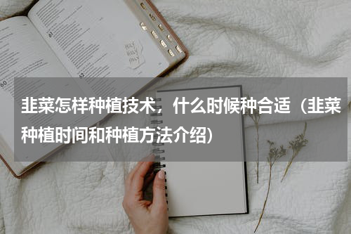 韭菜怎样种植技术，什么时候种合适（韭菜种植时间和种植方法介绍）