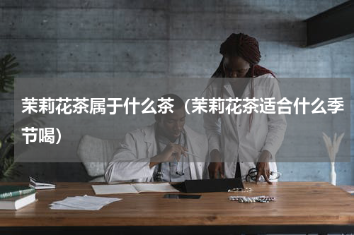 茉莉花茶属于什么茶（茉莉花茶适合什么季节喝）