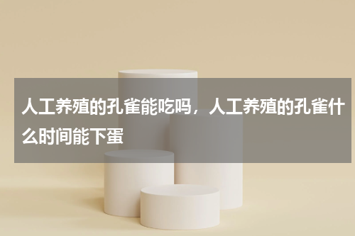 人工养殖的孔雀能吃吗，人工养殖的孔雀什么时间能下蛋