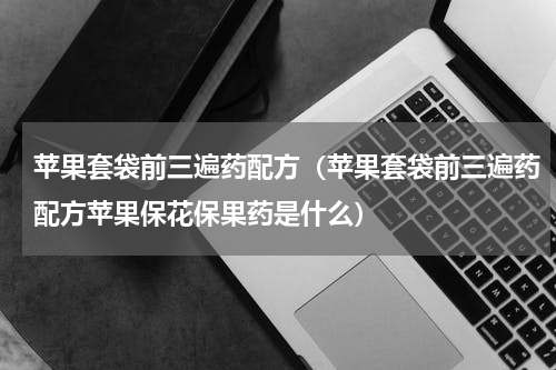 苹果套袋前三遍药配方（苹果套袋前三遍药配方苹果保花保果药是什么）