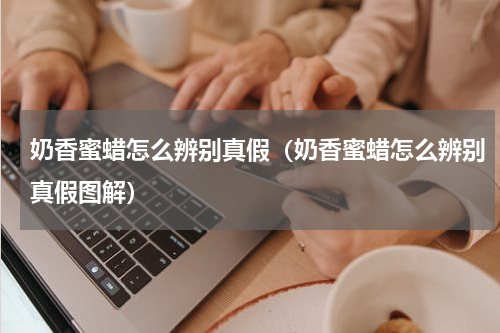 奶香蜜蜡怎么辨别真假（奶香蜜蜡怎么辨别真假图解）