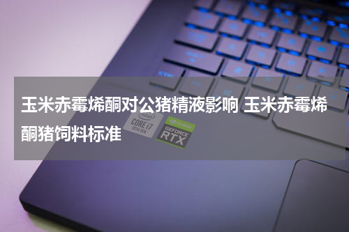 玉米赤霉烯酮对公猪精液影响 玉米赤霉烯酮猪饲料标准