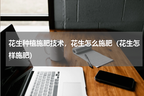 花生种植施肥技术，花生怎么施肥（花生怎样施肥）