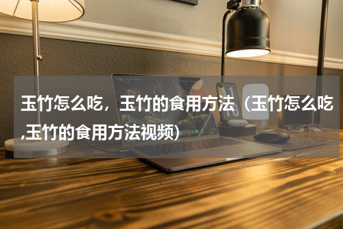 玉竹怎么吃，玉竹的食用方法（玉竹怎么吃,玉竹的食用方法视频）